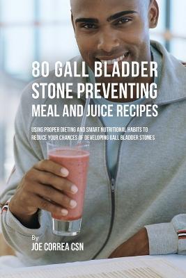 80 Gallbladder Stone Preventing Meal and Juice Recipes: Using Proper Dieting and Smart Nutritional Habits to Reduce Your Chances of Developing Gall Bl - Joe Correa