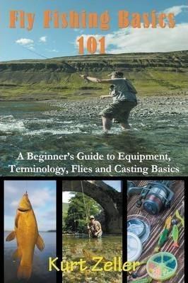 Fly Fishing 101: A Beginner's Guide to Equipment, Terminology, Flies and Casting Basics - Kurt Zeller