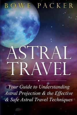 Astral Travel: Your Guide to Understanding Astral Projection & the Effective & Safe Astral Travel Techniques - Bowe Packer