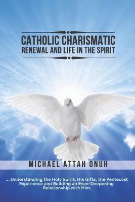 Catholic Charismatic Renewal And Life In The Spirit: Understanding the Holy Spirit, His Gifts, the Pentecost Experience and Building an Ever-Deepening - Michael Attah Onuh