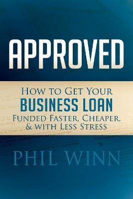Approved: How to Get Your Business Loan Funded Faster, Cheaper & with Less Stress - Phil Winn