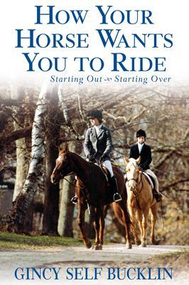 How Your Horse Wants You to Ride: Starting Out, Starting Over - Gincy Self Bucklin
