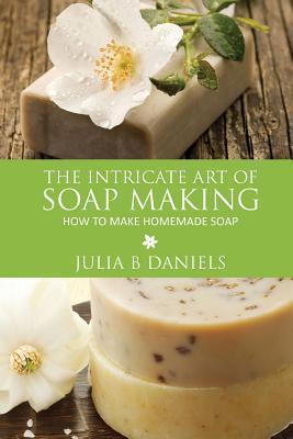 The Intricate Art of Soap Making: How to Make Homemade Soap - Julia B. Daniels