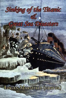 Sinking of the Titanic and Great Sea Disasters - As Told by First Hand Account of Survivors and Initial Investigations - Logan Marshall