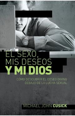 El Sexo, MIS Deseos Y Mi Dios: Cómo Descubir El Deseo Divino Debajo de la Lucha Sexual - Michael John Cusick