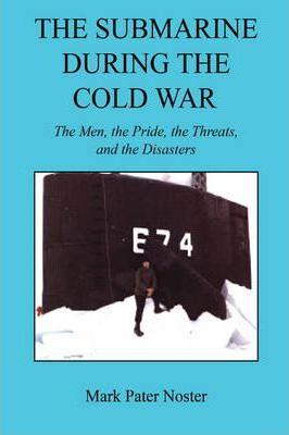 The Submarine During the Cold War - The Men, the Pride, the Threats, and the Disasters - Mark Pater Noster