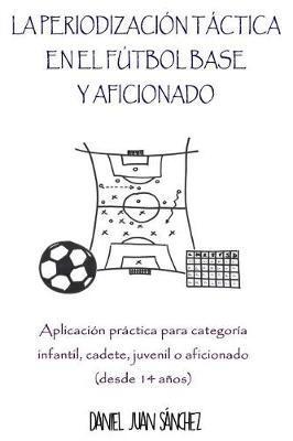La Periodización Táctica en el Fútbol Base y Aficionado: Aplicación práctica para categoría Infantil, Cadete, Juvenil o Aficionado (desde 14 años) - Daniel Juan Sanchez