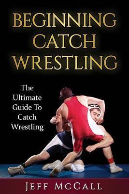 Catch Wrestling: The Ultimate Guide To Beginning Catch Wrestling - Jeff Mccall