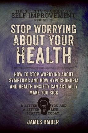 Stop Worrying About Your Health: How To Stop Worrying About Symptoms and how Hypochondria and Health Anxiety Can Actually Make You Sick - James Umber