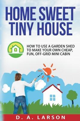 Home Sweet Tiny House: How to use a Garden Shed to make your own Cheap, Fun, Off-Grid Mini Cabin - D. A. Larson