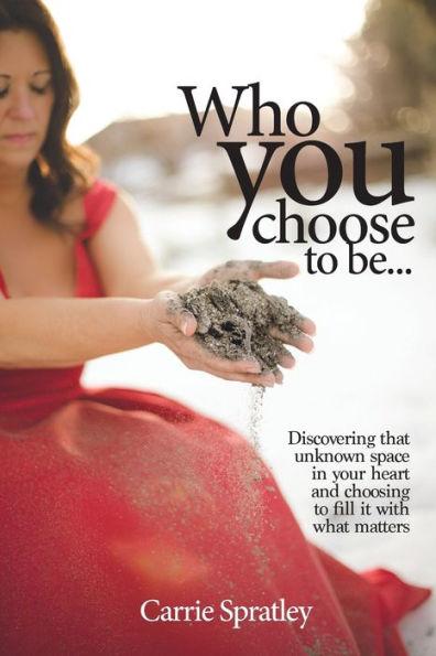 Who You Choose To Be: Discovering that unknown space in your heart and choosing to fill it with what matters - Carrie Spratley