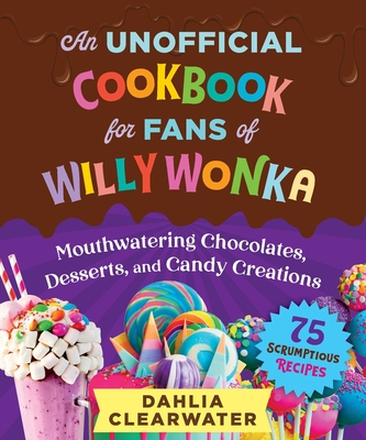 An Unofficial Cookbook for Fans of Willy Wonka: Mouthwatering Chocolates, Desserts, and Candy Creations--75 Scrumptious Recipes! - Dahlia Clearwater