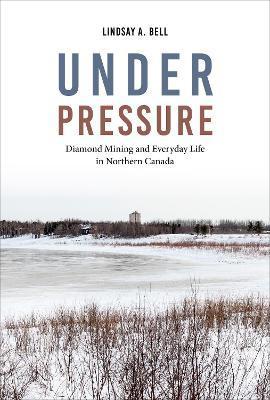 Under Pressure: Diamond Mining and Everyday Life in Northern Canada - Lindsay A. Bell