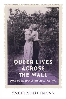 Queer Lives across the Wall: Desire and Danger in Divided Berlin, 1945-1970 - Andrea Rottmann