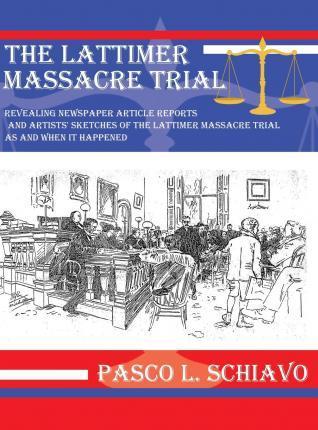 The Lattimer Massacre Trial: Revealing Newspaper Article Reports and Artists' Sketches of the Lattimer Massacre Trial as and When It Happened - Pasco L. Schiavo