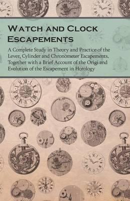 Watch and Clock Escapements;A Complete Study in Theory and Practice of the Lever, Cylinder and Chronometer Escapements, Together with a Brief Account - Anon