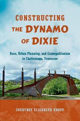 Constructing the Dynamo of Dixie: Race, Urban Planning, and Cosmopolitanism in Chattanooga, Tennessee - Courtney Elizabeth Knapp