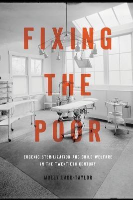 Fixing the Poor: Eugenic Sterilization and Child Welfare in the Twentieth Century - Molly Ladd-taylor