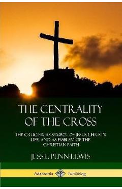 Poza produsului The Centrality of the Cross: The Crucifix as Symbol of Jesus Christ's Life, and as Emblem of the Christian Faith - Jessie Penn-lewis