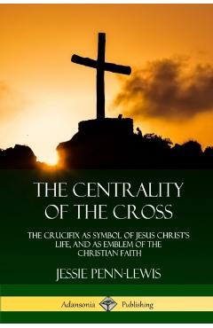 The Centrality of the Cross: The Crucifix as Symbol of Jesus Christ's Life, and as Emblem of the Christian Faith - Jessie Penn-lewis