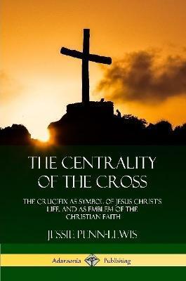 The Centrality of the Cross: The Crucifix as Symbol of Jesus Christ's Life, and as Emblem of the Christian Faith - Jessie Penn-lewis