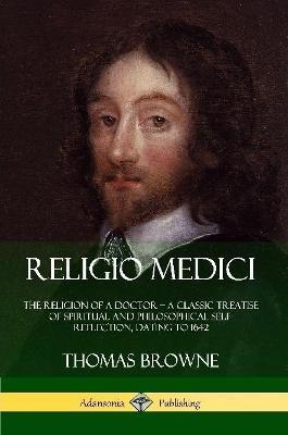 Religio Medici: The Religion of a Doctor - a Classic Treatise of Spiritual and Philosophical Self-Reflection, dating to 1642 - Thomas Browne