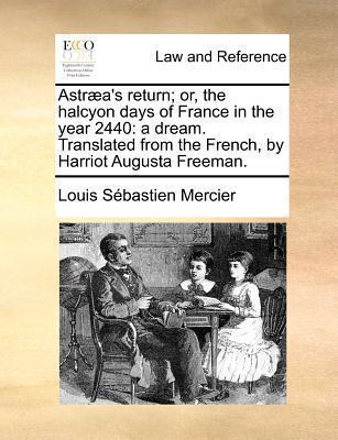 Astraea's Return; Or, the Halcyon Days of France in the Year 2440: A Dream. Translated from the French, by Harriot Augusta Freeman. - Louis Sebastien Mercier