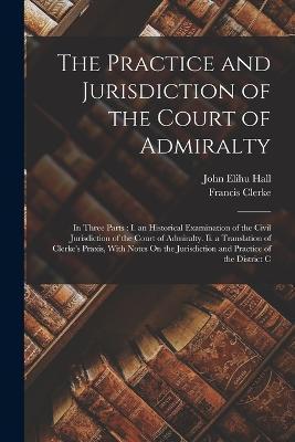 The Practice and Jurisdiction of the Court of Admiralty: In Three Parts: I. an Historical Examination of the Civil Jurisdiction of the Court of Admira - John Elihu Hall