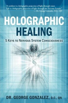 Holographic Healing: 5 Keys to Nervous System Consciousness - George Gonzalez D. C.