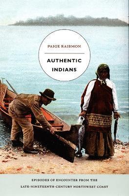 Authentic Indians: Episodes of Encounter from the Late-Nineteenth-Century Northwest Coast - Paige Raibmon