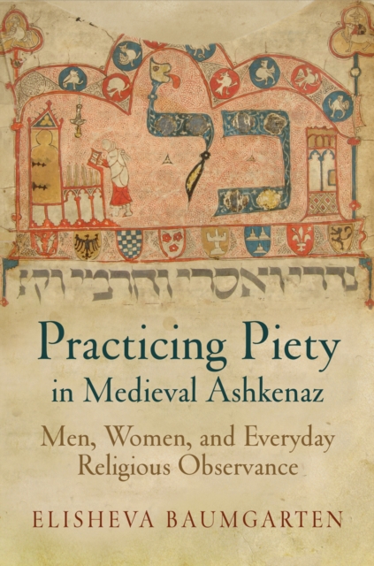 Practicing Piety in Medieval Ashkenaz: Men, Women, and Everyday Religious Observance - Elisheva Baumgarten