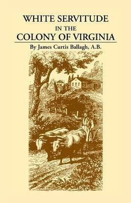 White Servitude in the Colony of Virginia: A Study of the System of Indentured Labor in the American Colonies - James Curtis Ballagh