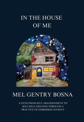 In The House Of Me: A path from self-abandonment to self-reclamation through a practice of embodied consent - Mel Gentry Bosna