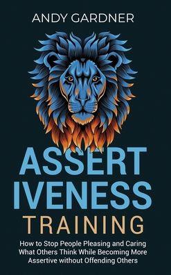 Assertiveness Training: How to Stop People Pleasing and Caring What Others Think While Becoming More Assertive without Offending Others - Andy Gardner