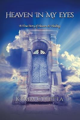 Heaven in My Eyes: A True Story of Heaven and Healing - Kymm Civetta