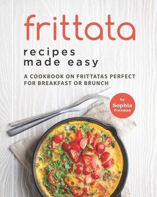 Frittata Recipes Made Easy: A Cookbook on Frittatas Perfect for Breakfast or Brunch - Sophia Freeman