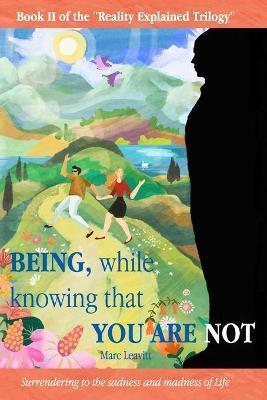 Being, While Knowing That You Are Not: Surrendering to the sadness and madness of life - Marc Leavitt