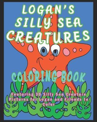 Logan's Silly Sea Creatures Coloring Book: Featuring 30 Silly Sea Creature Pictures for Logan and Friends to Color - Kalena O'braden