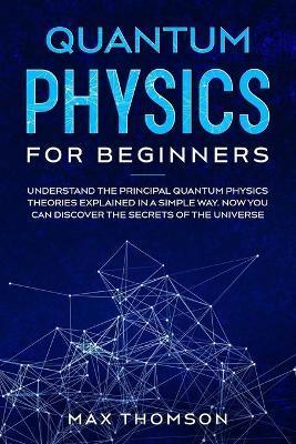Quantum Physics for Beginners: Understand the Principal Quantum Physics Theories Explained in a Simple Way. Now you Can Discover the Secrets of the U - Max Thomson