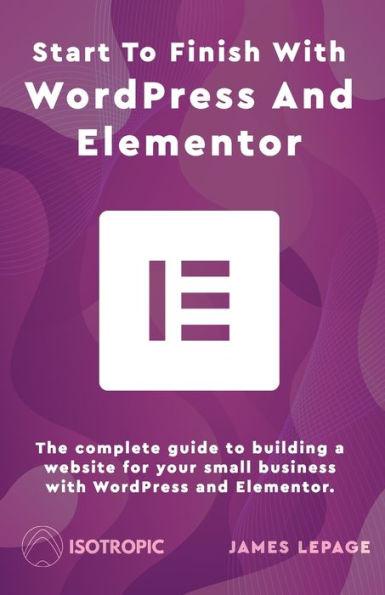 Start To Finish With WordPress & Elementor: The complete guide to building a website for your small business with WordPress and Elementor - James Lepage