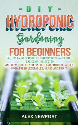 DIY Hydroponic Gardening for Beginners: A Step-By-Step Guide to Hydroponics Gardening, Basics of the System and How to Build Your Indoor and Outdoor G - Alex Newport