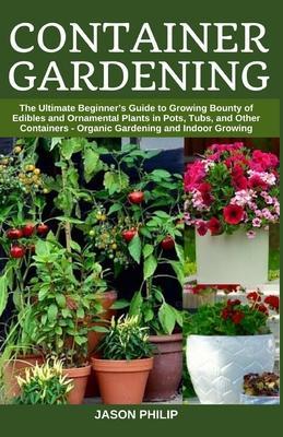 Container Gardening: The Ultimate Beginners Guide to Growing Bounty of Edibles and Ornamental Plants in Pots, Tubs, and Other Containers - - Jason Philip