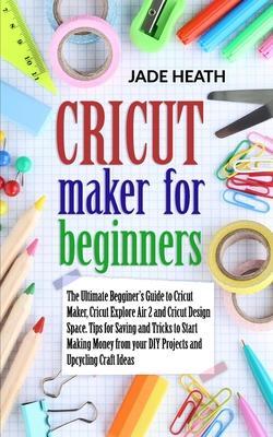 Cricut Maker for Beginners: The Beginner's Guide to Cricut Maker, Cricut Explore Air 2 and Cricut Design Space. Tips and Tricks to Start Making Mo - Jade Heath
