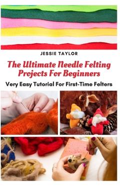 Coperta cărții 'The Ultimate Needle Felting Projects For Beginners: Very Easy Tutorial For First-Time Felters - Jessie Taylor'