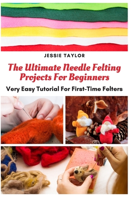 The Ultimate Needle Felting Projects For Beginners: Very Easy Tutorial For First-Time Felters - Jessie Taylor
