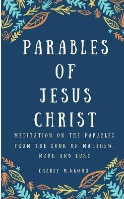 Parables of Jesus Christ: Meditation on the parables from the book of Matthew, Mark and Luke - Good Gift for Men, Women, Young adult. - Charly M. Nkomo