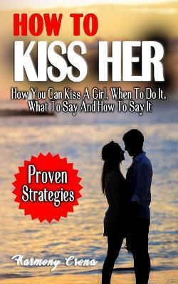 How to Kiss Her: How You Can Kiss A Girl, When To Do It, What To Say And How To Say It - How To Get A Girlfriend Without Being Rejected - Harmony Crona