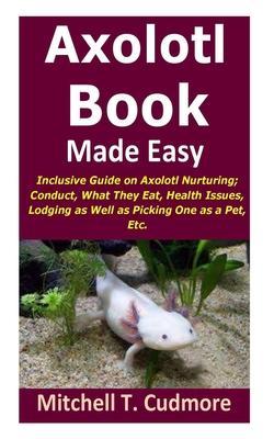 Axolotl Book Guide Made Easy: Inclusive Guide on Axolotl Nurturing; Conduct, What They Eat, Health Issues, Lodging as Well as Picking One as a Pet, - Mitchell T. Cudmore