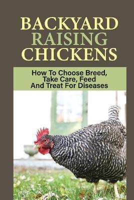 Backyard Raising Chickens: How To Choose Breed, Take Care, Feed And Treat For Diseases: Steps On How To Build Chicken Coop - Babara Shaulis