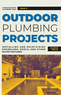 Outdoor Plumbing Projects: Installing and Maintaining Sprinklers, Pools, and Other Water Features - Harper Wells